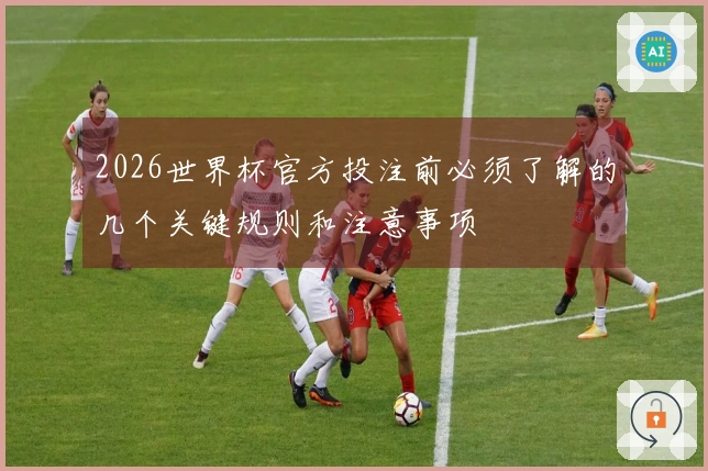 2026世界杯官方投注前必须了解的几个关键规则和注意事项